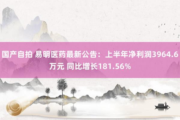 国产自拍 易明医药最新公告：上半年净利润3964.6万元 同比增长181.56%