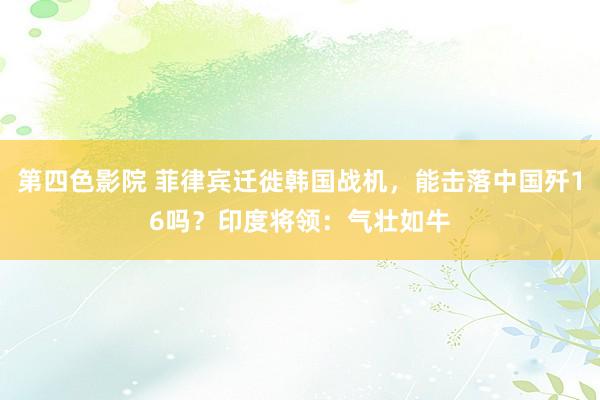 第四色影院 菲律宾迁徙韩国战机，能击落中国歼16吗？印度将领：气壮如牛