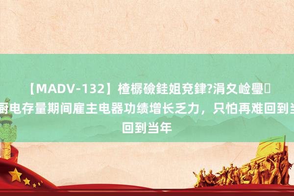 【MADV-132】楂樼礆銈姐兗銉?涓夊崄璺法 厨电存量期间雇主电器功绩增长乏力，只怕再难回到当年