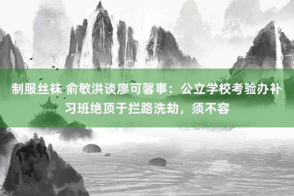 制服丝袜 俞敏洪谈廖可馨事：公立学校考验办补习班绝顶于拦路洗劫，须不容