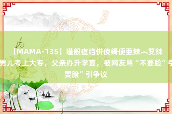 【MAMA-135】瑾般亱绉併倰鎶便亜銇︿笅銇曘亜 男儿考上大专，父亲办升学宴，被网友骂“不要脸”引争议