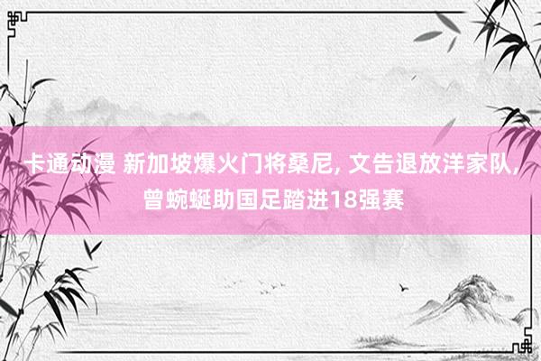 卡通动漫 新加坡爆火门将桑尼， 文告退放洋家队， 曾蜿蜒助国足踏进18强赛