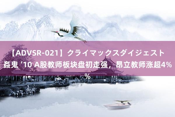 【ADVSR-021】クライマックスダイジェスト 姦鬼 ’10 A股教师板块盘初走强，昂立教师涨超4%