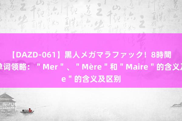 【DAZD-061】黒人メガマラファック！8時間 法语单词领略：＂Mer＂、＂Mère＂和＂Maire＂的含义及区别