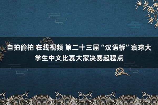 自拍偷拍 在线视频 第二十三届“汉语桥”寰球大学生中文比赛大家决赛起程点