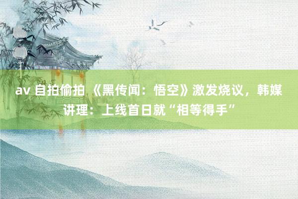 av 自拍偷拍 《黑传闻：悟空》激发烧议，韩媒讲理：上线首日就“相等得手”