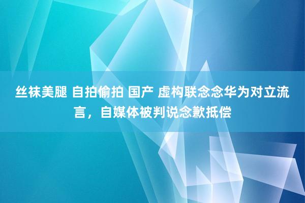 丝袜美腿 自拍偷拍 国产 虚构联念念华为对立流言，自媒体被判说念歉抵偿