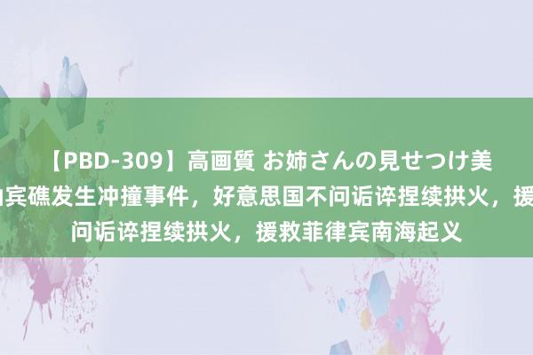 【PBD-309】高画質 お姉さんの見せつけ美尻＆美脚の誘惑 仙宾礁发生冲撞事件，好意思国不问诟谇捏续拱火，援救菲律宾南海起义