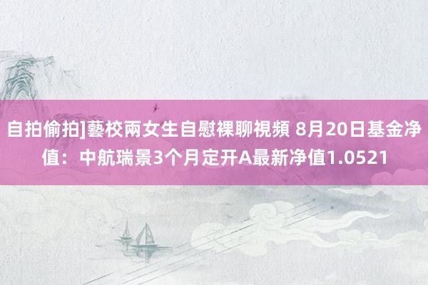 自拍偷拍]藝校兩女生自慰裸聊視頻 8月20日基金净值：中航瑞景3个月定开A最新净值1.0521