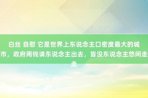 白丝 自慰 它是世界上东说念主口密度最大的城市，政府用钱请东说念主出去，皆没东说念主悠闲走