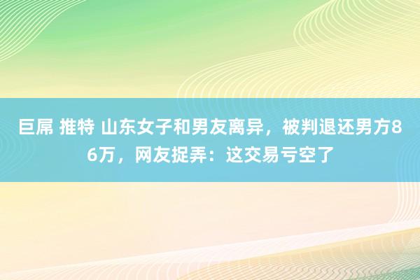 巨屌 推特 山东女子和男友离异，被判退还男方86万，网友捉弄：这交易亏空了