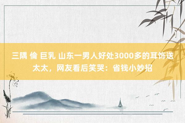 三隅 倫 巨乳 山东一男人好处3000多的耳饰送太太，网友看后笑哭：省钱小妙招