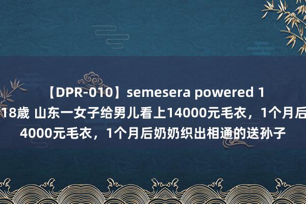 【DPR-010】semesera powered 10 ギャル女痴校生 リサ18歳 山东一女子给男儿看上14000元毛衣，1个月后奶奶织出相通的送孙子