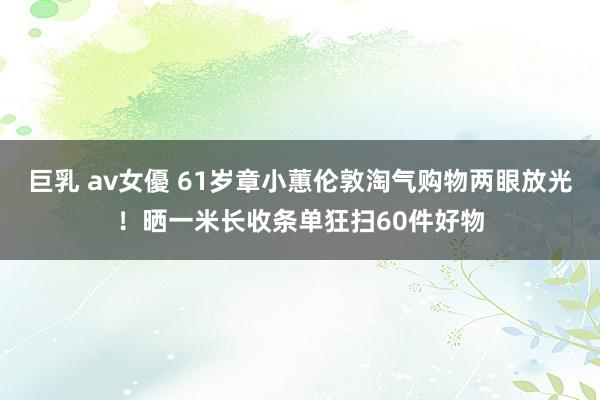 巨乳 av女優 61岁章小蕙伦敦淘气购物两眼放光！晒一米长收条单狂扫60件好物