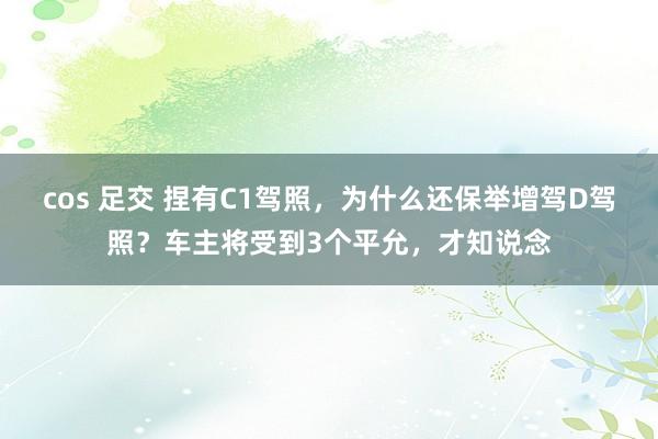 cos 足交 捏有C1驾照，为什么还保举增驾D驾照？车主将受到3个平允，才知说念