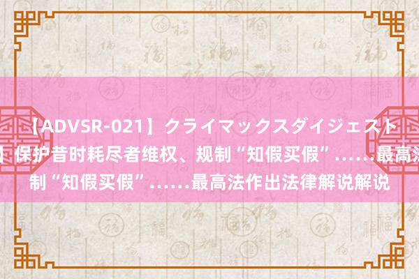 【ADVSR-021】クライマックスダイジェスト 姦鬼 ’10 【新华社】保护昔时耗尽者维权、规制“知假买假”……最高法作出法律解说解说