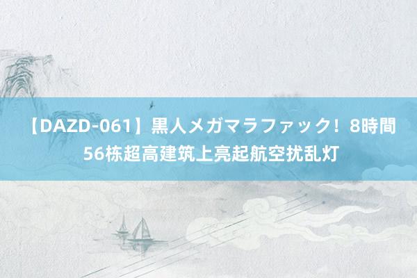 【DAZD-061】黒人メガマラファック！8時間 56栋超高建筑上亮起航空扰乱灯