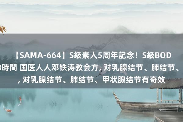 【SAMA-664】S級素人5周年記念！S級BODY中出しBEST30 8時間 国医人人邓铁涛教会方， 对乳腺结节、肺结节、甲状腺结节有奇效