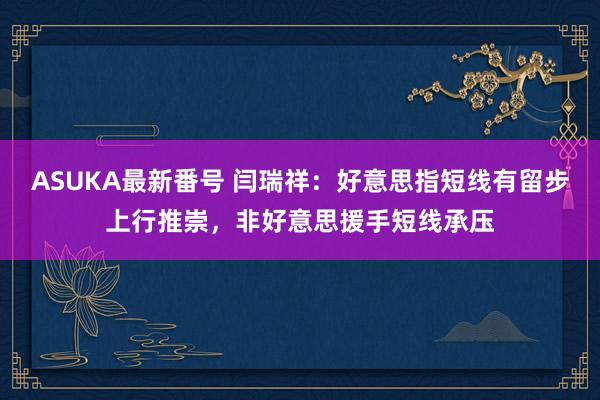 ASUKA最新番号 闫瑞祥：好意思指短线有留步上行推崇，非好意思援手短线承压