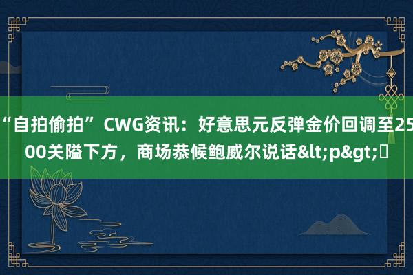 “自拍偷拍” CWG资讯：好意思元反弹金价回调至2500关隘下方，商场恭候鲍威尔说话<p>​