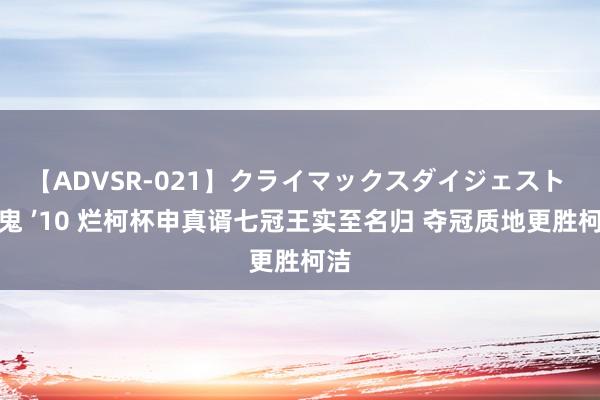 【ADVSR-021】クライマックスダイジェスト 姦鬼 ’10 烂柯杯申真谞七冠王实至名归 夺冠质地更胜柯洁