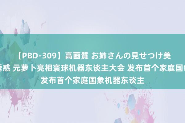 【PBD-309】高画質 お姉さんの見せつけ美尻＆美脚の誘惑 元萝卜亮相寰球机器东谈主大会 发布首个家庭国象机器东谈主