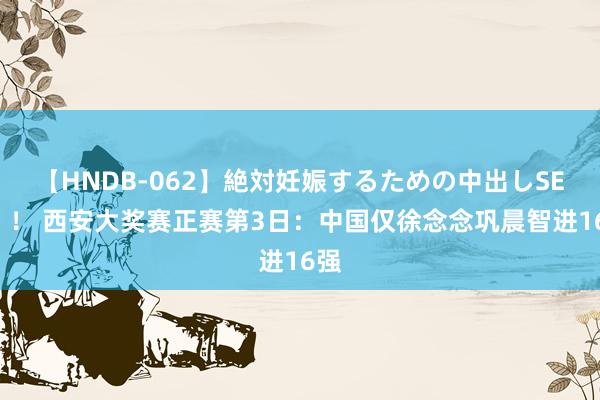 【HNDB-062】絶対妊娠するための中出しSEX！！ 西安大奖赛正赛第3日：中国仅徐念念巩晨智进16强