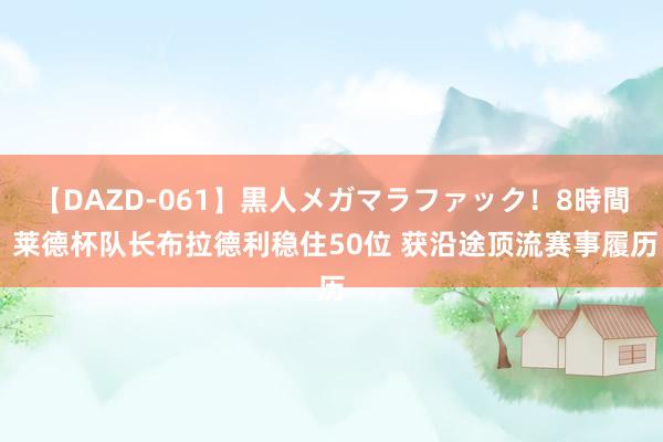 【DAZD-061】黒人メガマラファック！8時間 莱德杯队长布拉德利稳住50位 获沿途顶流赛事履历