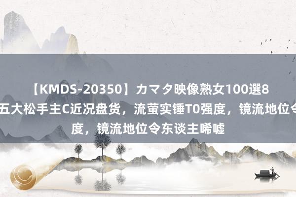 【KMDS-20350】カマタ映像熟女100選8時間 崩铁：五大松手主C近况盘货，流萤实锤T0强度，镜流地位令东谈主唏嘘