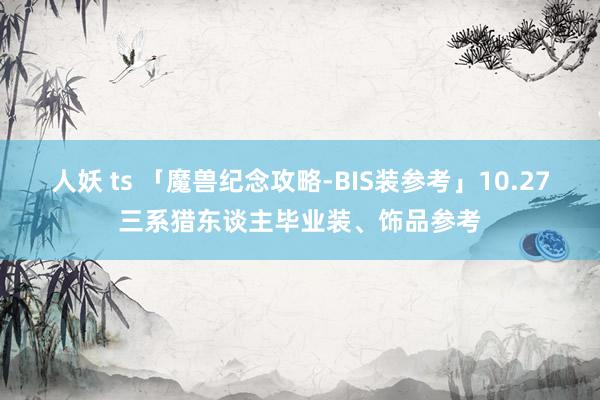 人妖 ts 「魔兽纪念攻略-BIS装参考」10.27三系猎东谈主毕业装、饰品参考