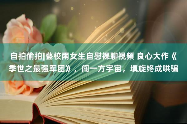 自拍偷拍]藝校兩女生自慰裸聊視頻 良心大作《季世之最强军团》，闯一方宇宙，填旋终成哄骗