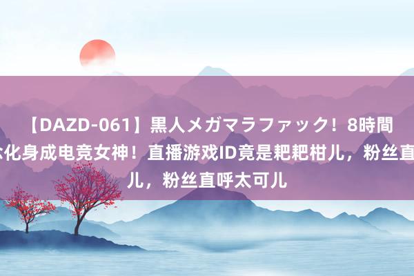 【DAZD-061】黒人メガマラファック！8時間 赵露念念化身成电竞女神！直播游戏ID竟是耙耙柑儿，粉丝直呼太可儿