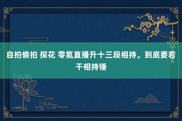 自拍偷拍 探花 零氪直播升十三段相持。到底要若干相持锤