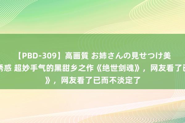 【PBD-309】高画質 お姉さんの見せつけ美尻＆美脚の誘惑 超妙手气的黑甜乡之作《绝世剑魂》，网友看了已而不淡定了