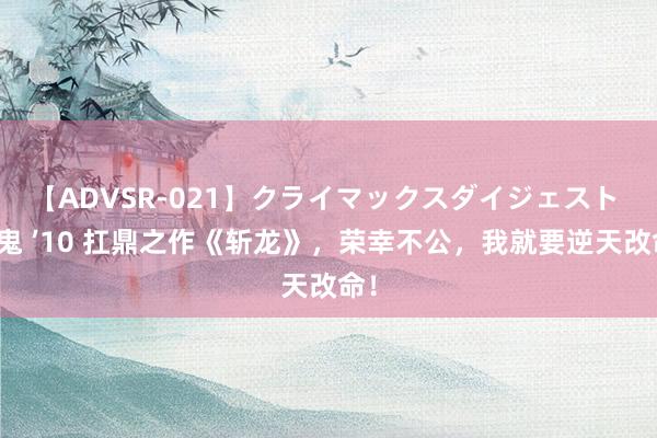 【ADVSR-021】クライマックスダイジェスト 姦鬼 ’10 扛鼎之作《斩龙》，荣幸不公，我就要逆天改命！