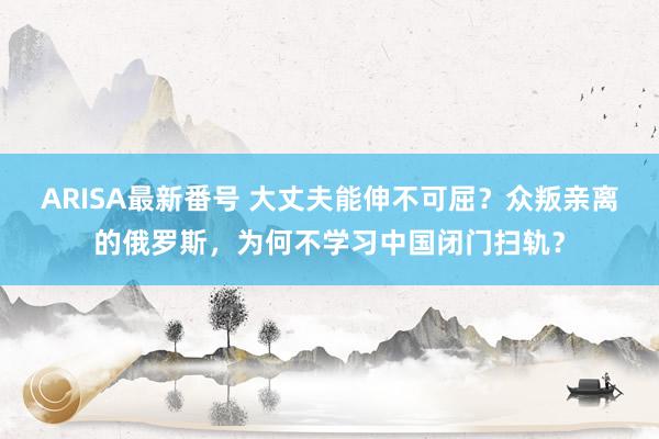 ARISA最新番号 大丈夫能伸不可屈？众叛亲离的俄罗斯，为何不学习中国闭门扫轨？