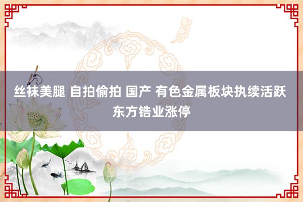 丝袜美腿 自拍偷拍 国产 有色金属板块执续活跃 东方锆业涨停