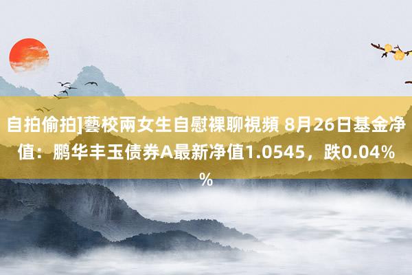 自拍偷拍]藝校兩女生自慰裸聊視頻 8月26日基金净值：鹏华丰玉债券A最新净值1.0545，跌0.04%