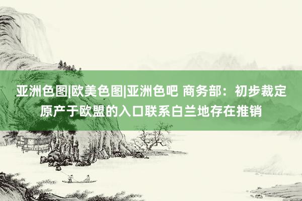 亚洲色图|欧美色图|亚洲色吧 商务部：初步裁定原产于欧盟的入口联系白兰地存在推销