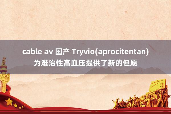 cable av 国产 Tryvio(aprocitentan)为难治性高血压提供了新的但愿