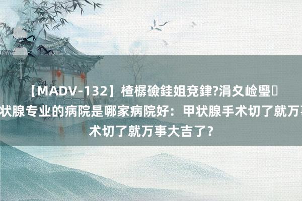 【MADV-132】楂樼礆銈姐兗銉?涓夊崄璺法 西安甲状腺专业的病院是哪家病院好：甲状腺手术切了就万事大吉了？