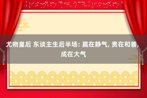 尤物皇后 东谈主生后半场: 赢在静气， 贵在和善， 成在大气