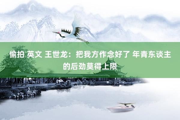 偷拍 英文 王世龙：把我方作念好了 年青东谈主的后劲莫得上限