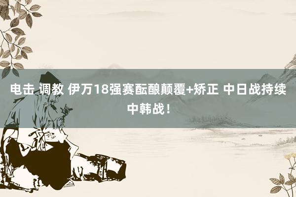 电击 调教 伊万18强赛酝酿颠覆+矫正 中日战持续中韩战！