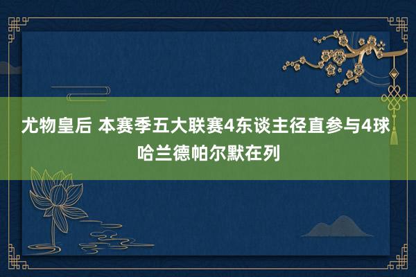 尤物皇后 本赛季五大联赛4东谈主径直参与4球 哈兰德帕尔默在列