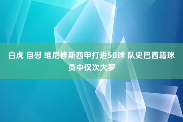 白虎 自慰 维尼修斯西甲打进50球 队史巴西籍球员中仅次大罗