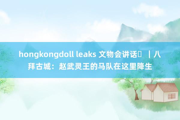 hongkongdoll leaks 文物会讲话㊼｜八拜古城：赵武灵王的马队在这里降生