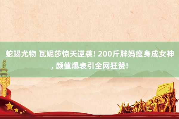 蛇蝎尤物 瓦妮莎惊天逆袭! 200斤胖妈瘦身成女神， 颜值爆表引全网狂赞!