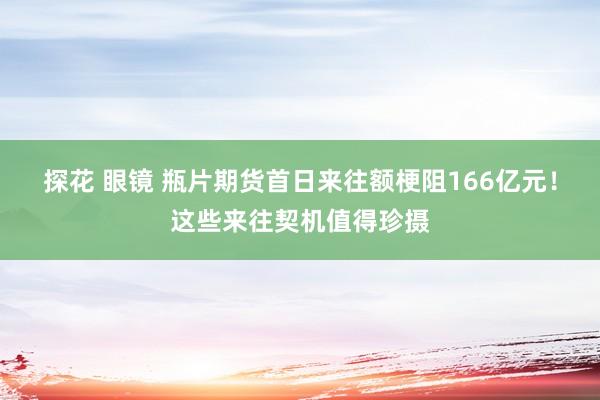 探花 眼镜 瓶片期货首日来往额梗阻166亿元！这些来往契机值得珍摄