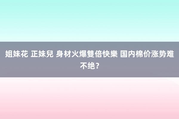 姐妹花 正妹兒 身材火爆雙倍快樂 国内棉价涨势难不绝？